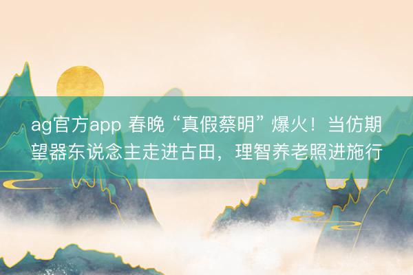 ag官方app 春晚 “真假蔡明” 爆火！当仿期望器东说念主走进古田，理智养老照进施行