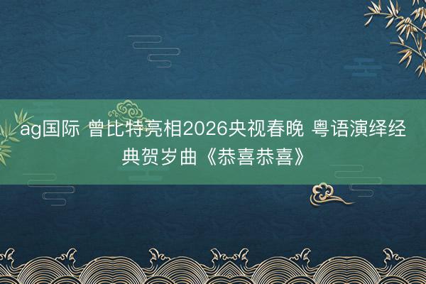 ag国际 曾比特亮相2026央视春晚 粤语演绎经典贺岁曲《恭喜恭喜》