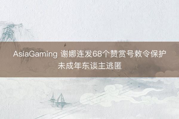 AsiaGaming 谢娜连发68个赞赏号敕令保护未成年东谈主逃匿
