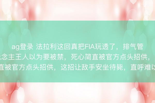 ag登录 法拉利这回真把FIA玩透了，排气管后塞个小物件，通盘东说念主王人以为要被禁，死心简直被官方点头招供，这招让敌手安坐待毙，直呼难以复制