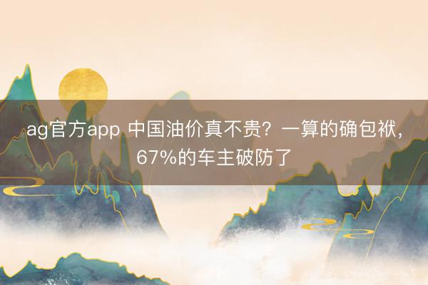 ag官方app 中国油价真不贵?一算的确包袱,67%的车主破防了