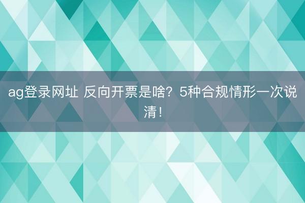 ag登录网址 反向开票是啥？5种合规情形一次说清！