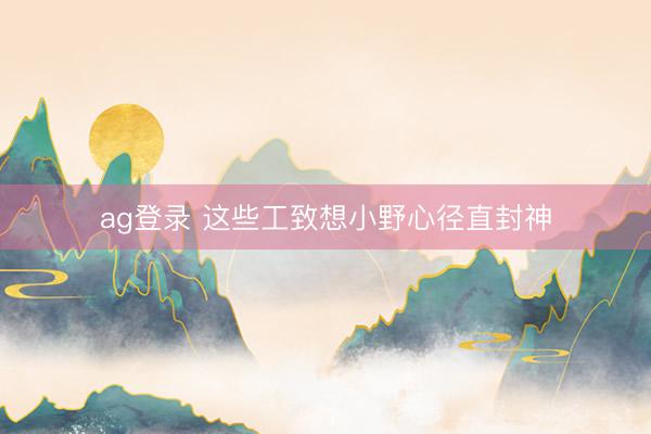 ag登录 这些工致想小野心径直封神