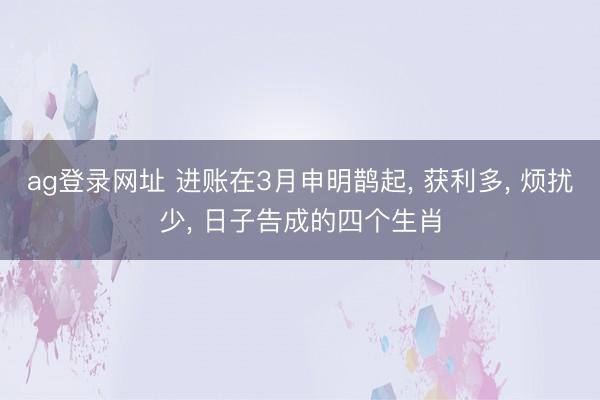 ag登录网址 进账在3月申明鹊起, 获利多, 烦扰少, 日子告成的四个生肖