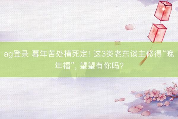 ag登录 暮年苦处横死定! 这3类老东谈主修得“晚年福”, 望望有你吗?