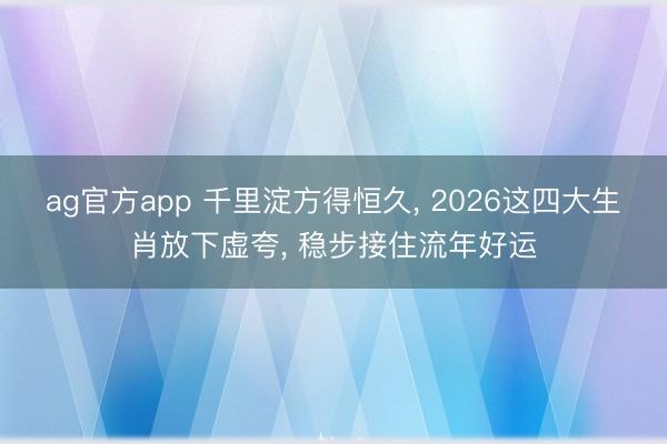 ag官方app 千里淀方得恒久， 2026这四大生肖放下虚夸， 稳步接住流年好运
