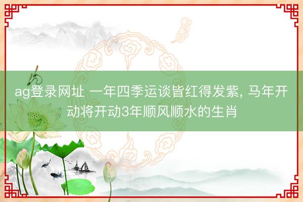 ag登录网址 一年四季运谈皆红得发紫， 马年开动将开动3年顺风顺水的生肖