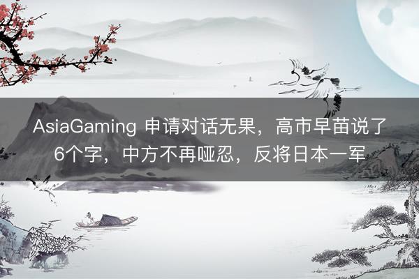 AsiaGaming 申请对话无果,高市早苗说了6个字,中方不再哑忍,反将日本一军