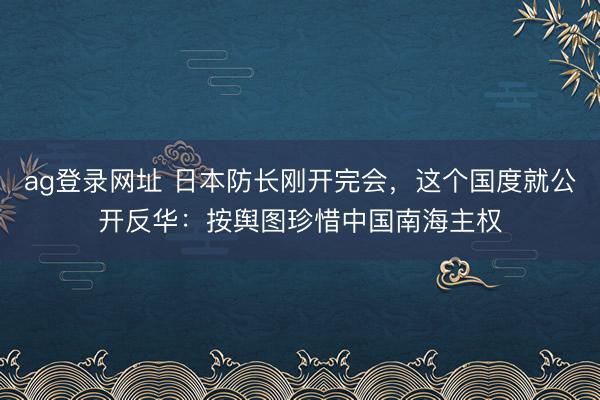 ag登录网址 日本防长刚开完会,这个国度就公开反华:按舆图珍惜中国南海主权