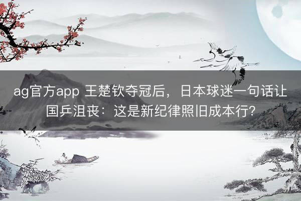 ag官方app 王楚钦夺冠后，日本球迷一句话让国乒沮丧：这是新纪律照旧成本行？