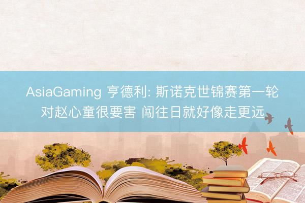 AsiaGaming 亨德利: 斯诺克世锦赛第一轮对赵心童很要害 闯往日就好像走更远