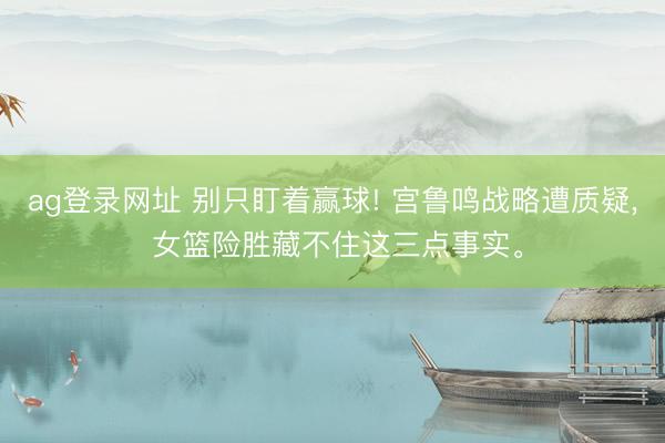 ag登录网址 别只盯着赢球! 宫鲁鸣战略遭质疑， 女篮险胜藏不住这三点事实。