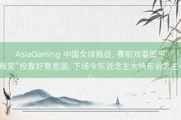 AsiaGaming 中国女排叛徒， 赛前戏耍郎平“叛变”投靠好意思国， 下场令东说念主大快东说念主心