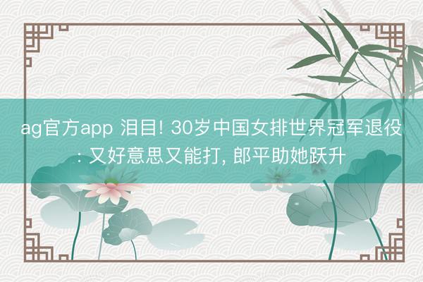 ag官方app 泪目! 30岁中国女排世界冠军退役: 又好意思又能打， 郎平助她跃升