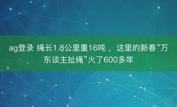 ag登录 绳长1.8公里重16吨 ，这里的新春“万东谈主扯绳”火了600多年