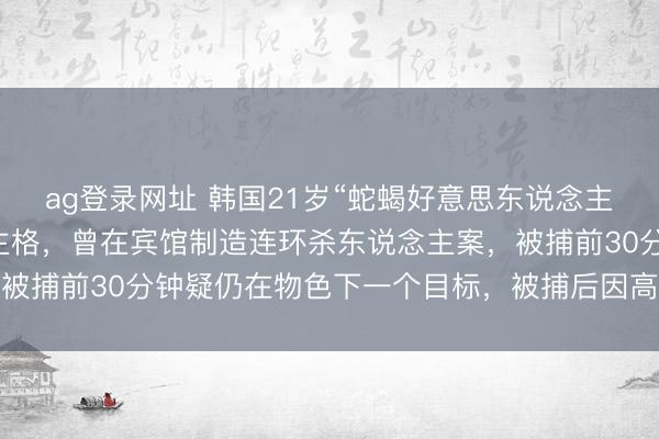 ag登录网址 韩国21岁“蛇蝎好意思东说念主”被阐明反社会东说念主格，曾在宾馆制造连环杀东说念主案，被捕前30分钟疑仍在物色下一个目标，被捕后因高颜值粉丝暴涨