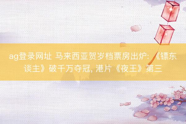 ag登录网址 马来西亚贺岁档票房出炉: 《镖东谈主》破千万夺冠， 港片《夜王》第三