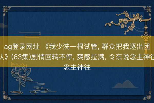 ag登录网址 《我少洗一根试管， 群众把我逐出团队》(63集)剧情回转不停， 爽感拉满， 令东说念主神往
