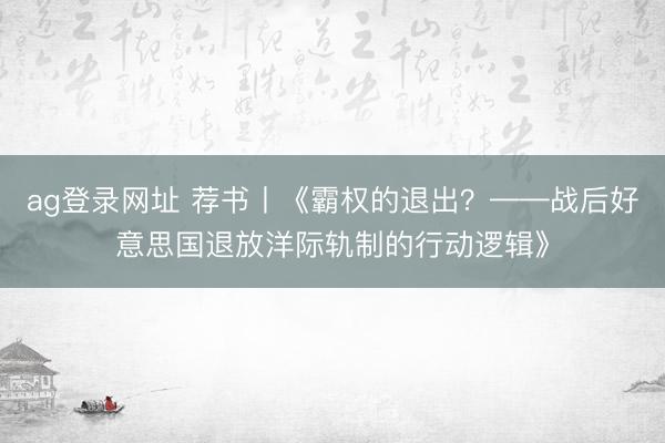ag登录网址 荐书丨《霸权的退出？——战后好意思国退放洋际轨制的行动逻辑》