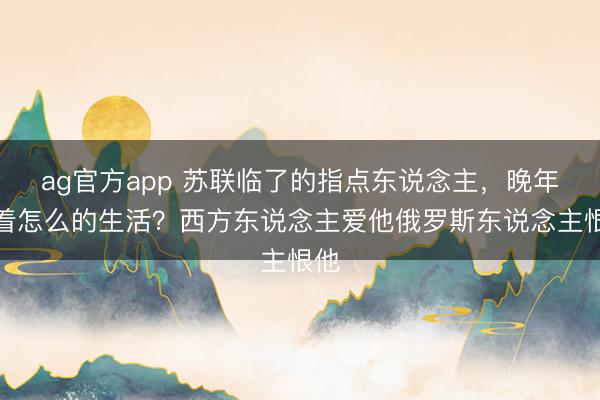 ag官方app 苏联临了的指点东说念主，晚年过着怎么的生活？西方东说念主爱他俄罗斯东说念主恨他