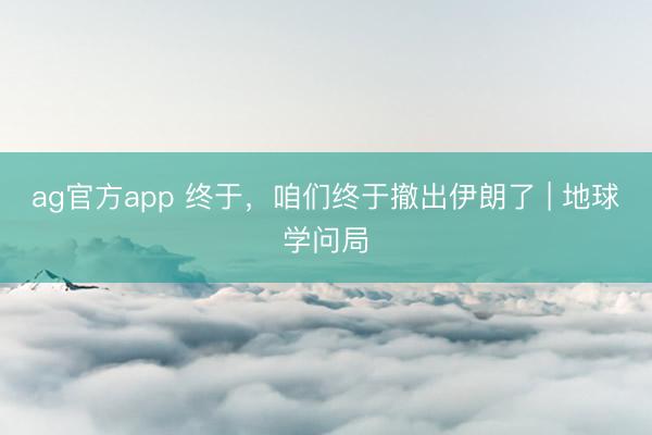 ag官方app 终于，咱们终于撤出伊朗了 | 地球学问局