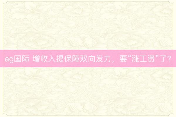ag国际 增收入提保障双向发力,要“涨工资”了?