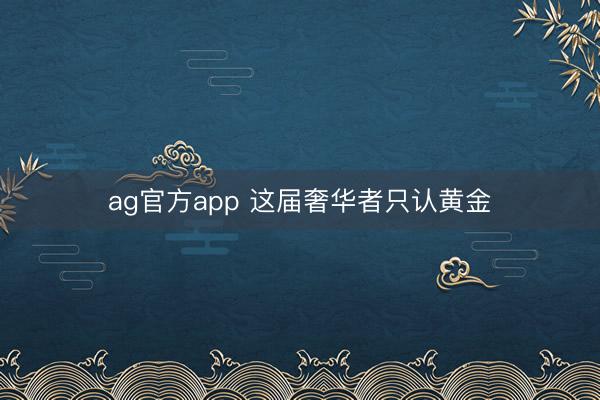 ag官方app 这届奢华者只认黄金