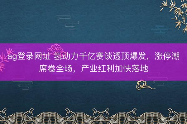 ag登录网址 氢动力千亿赛谈透顶爆发，涨停潮席卷全场，产业红利加快落地