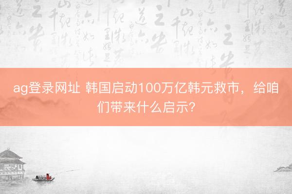 ag登录网址 韩国启动100万亿韩元救市，给咱们带来什么启示？