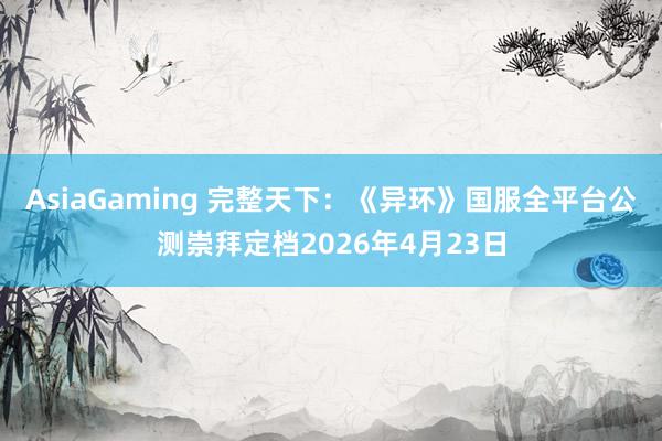 AsiaGaming 完整天下：《异环》国服全平台公测崇拜定档2026年4月23日