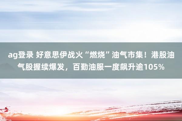 ag登录 好意思伊战火“燃烧”油气市集！港股油气股握续爆发，百勤油服一度飙升逾105%