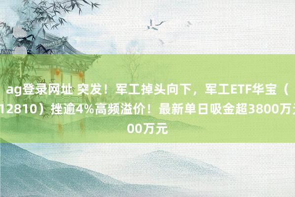 ag登录网址 突发！军工掉头向下，军工ETF华宝（512810）挫逾4%高频溢价！最新单日吸金超3800万元