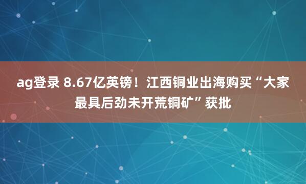 ag登录 8.67亿英镑！江西铜业出海购买“大家最具后劲未开荒铜矿”获批