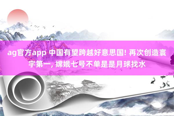 ag官方app 中国有望跨越好意思国! 再次创造寰宇第一, 嫦娥七号不单是是月球找水