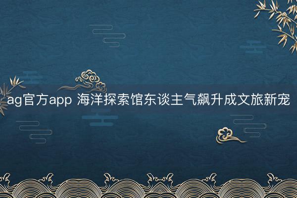 ag官方app 海洋探索馆东谈主气飙升成文旅新宠