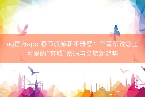 ag官方app 春节旅游新不雅察：年青东说念主可爱的“夯城”密码与文旅新趋势