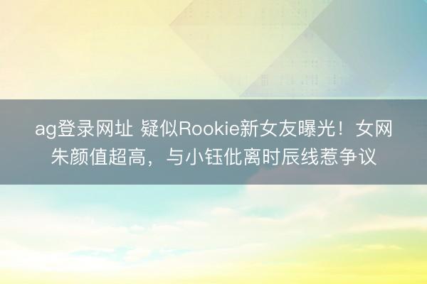 ag登录网址 疑似Rookie新女友曝光！女网朱颜值超高，与小钰仳离时辰线惹争议