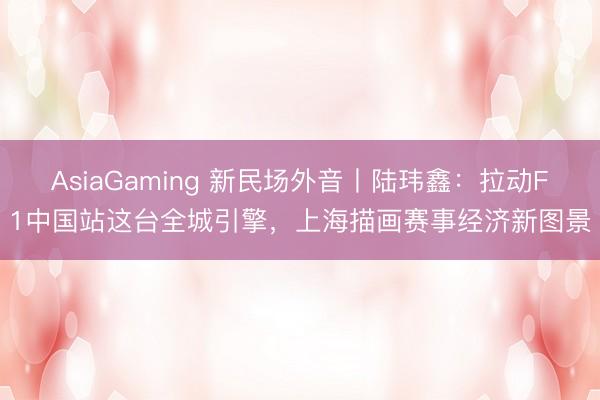 AsiaGaming 新民场外音丨陆玮鑫：拉动F1中国站这台全城引擎，上海描画赛事经济新图景