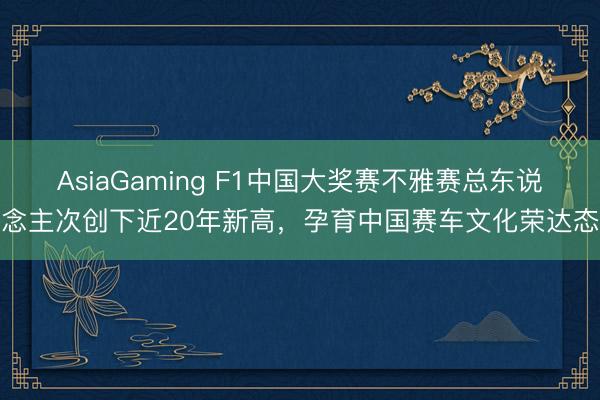 AsiaGaming F1中国大奖赛不雅赛总东说念主次创下近20年新高，孕育中国赛车文化荣达态