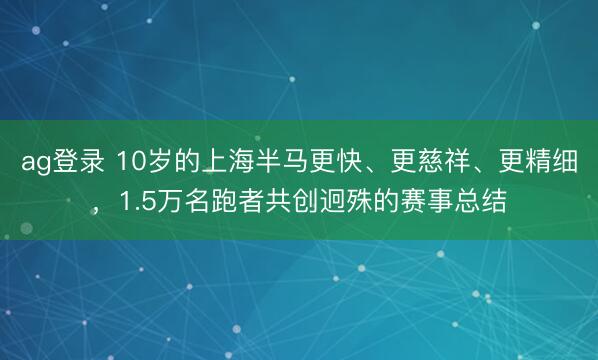 ag登录 10岁的上海半马更快、更慈祥、更精细，1.5万名跑者共创迥殊的赛事总结