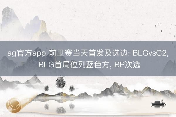 ag官方app 前卫赛当天首发及选边: BLGvsG2, BLG首局位列蓝色方, BP次选