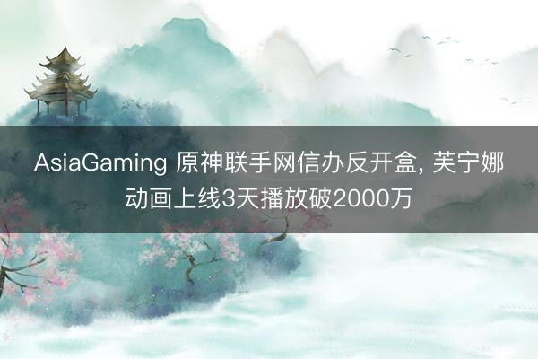 AsiaGaming 原神联手网信办反开盒, 芙宁娜动画上线3天播放破2000万