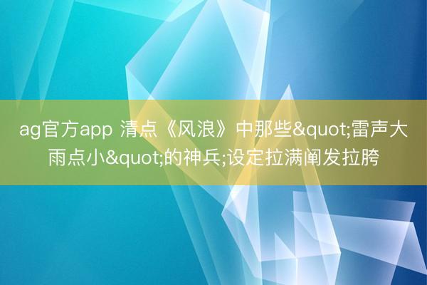 ag官方app 清点《风浪》中那些"雷声大雨点小"的神兵;设定拉满阐发拉胯