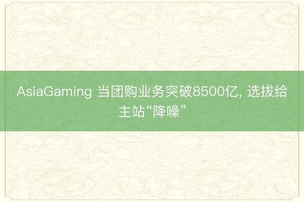 AsiaGaming 当团购业务突破8500亿, 选拔给主站“降噪”