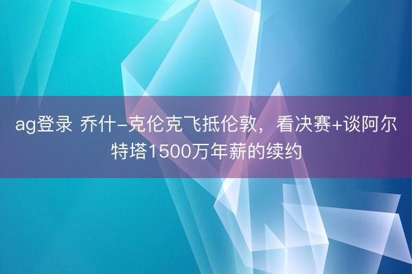 ag登录 乔什-克伦克飞抵伦敦，看决赛+谈阿尔特塔1500万年薪的续约