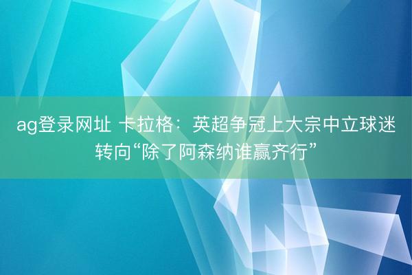 ag登录网址 卡拉格：英超争冠上大宗中立球迷转向“除了阿森纳谁赢齐行”