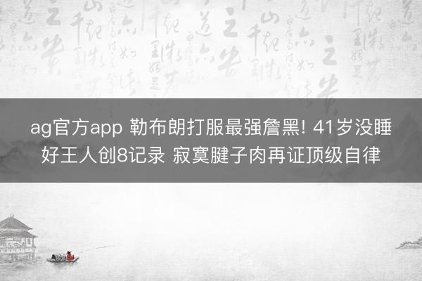 ag官方app 勒布朗打服最强詹黑! 41岁没睡好王人创8记录 寂寞腱子肉再证顶级自律
