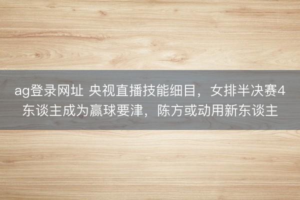 ag登录网址 央视直播技能细目，女排半决赛4东谈主成为赢球要津，陈方或动用新东谈主