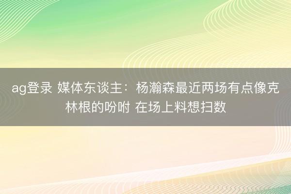 ag登录 媒体东谈主：杨瀚森最近两场有点像克林根的吩咐 在场上料想扫数