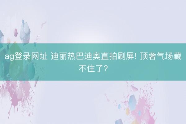 ag登录网址 迪丽热巴迪奥直拍刷屏! 顶奢气场藏不住了?